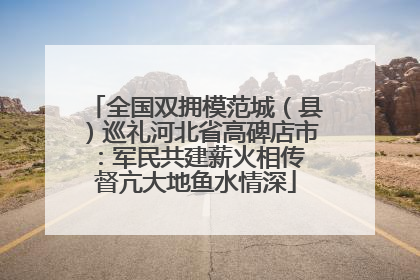 全国双拥模范城（县）巡礼河北省高碑店市：军民共建薪火相传 督亢大地鱼水情深